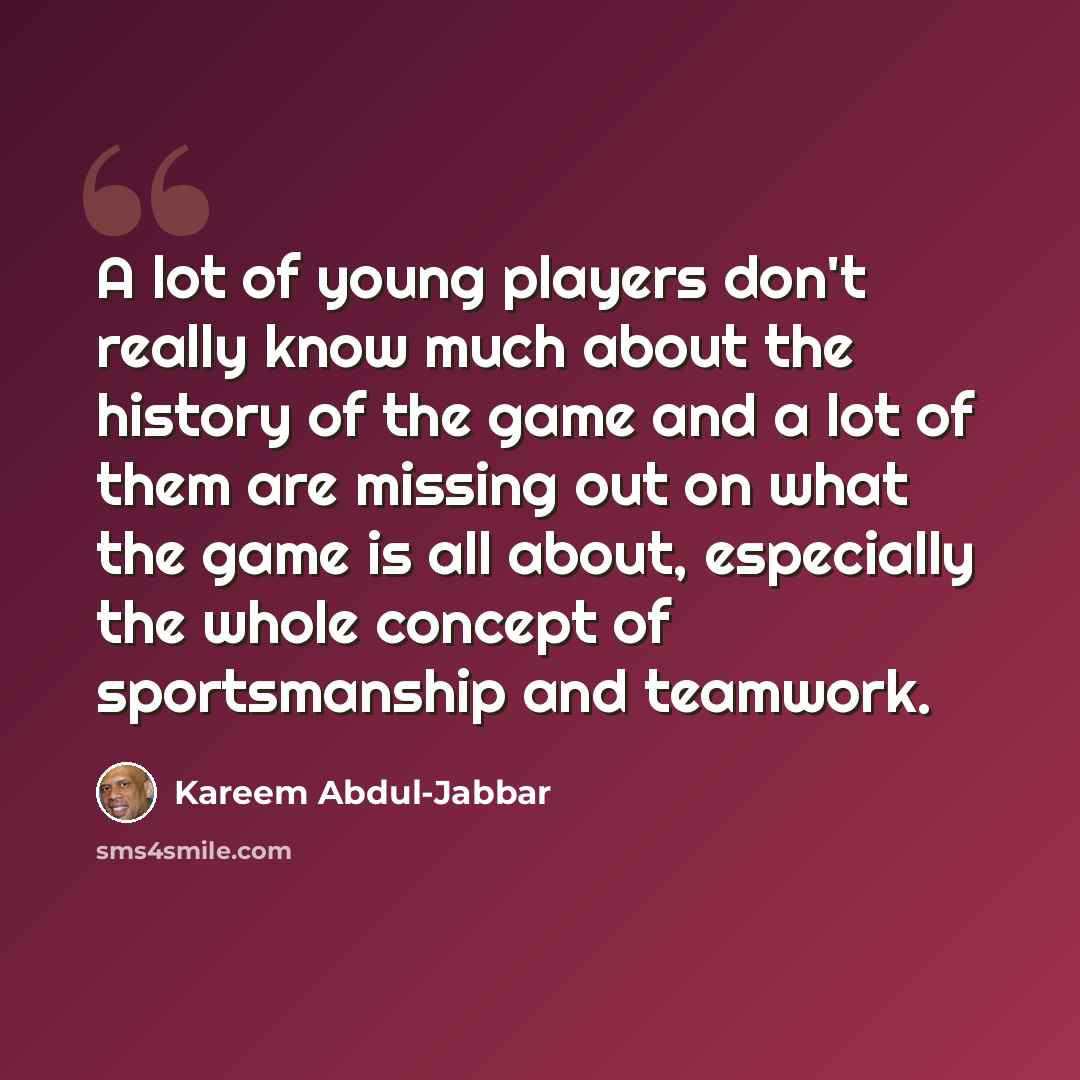“A lot of young players don't really know much about the history of the game and a lot of them are missing out on what the game is all about, especially the whole concept of sportsmanship and teamwork.” quote by Kareem Abdul-Jabbar