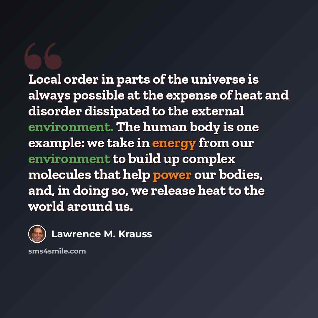 “Local order in parts of the universe is always possible at the expense of heat and disorder dissipated to the external environment. The human body is one example: we take in energy from our environment to build up complex molecules that help power our bodies, and, in doing so, we release heat to…” quote by Lawrence M. Krauss