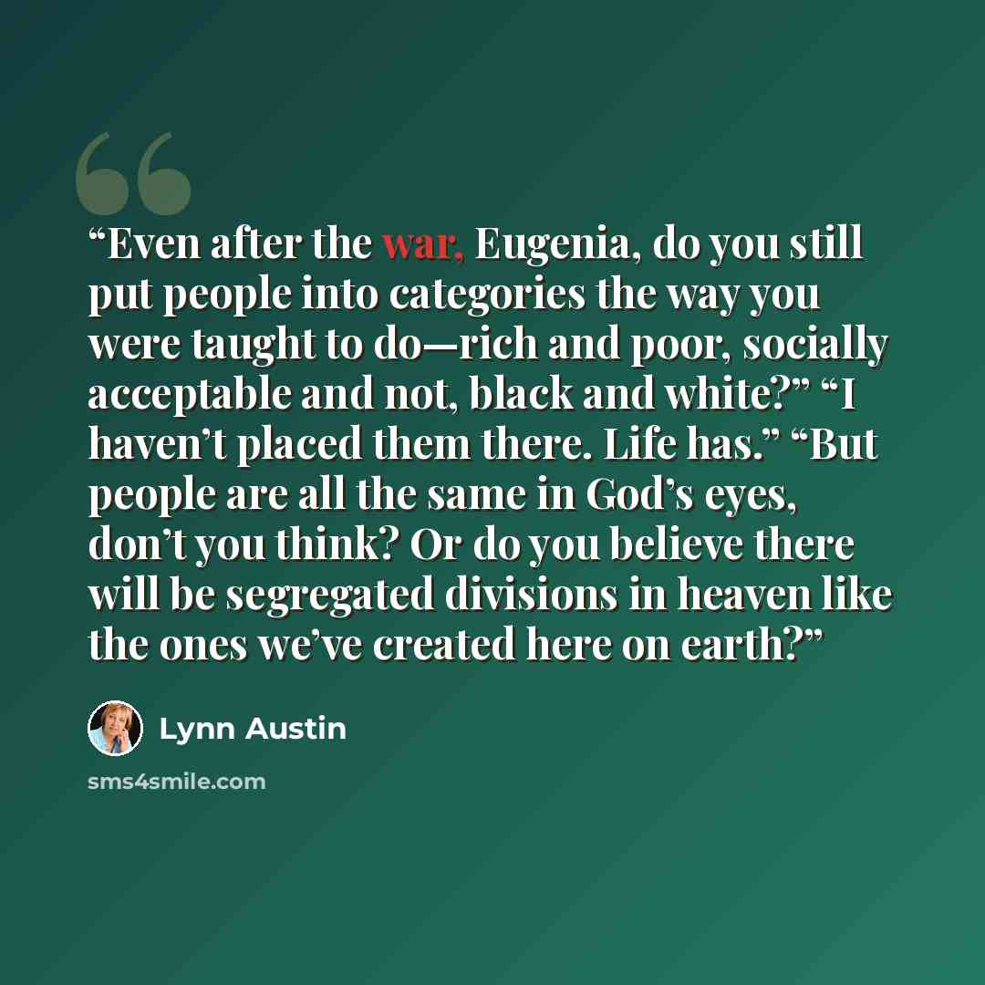 “Even after the war, Eugenia, do you still put people into categories the way you were taught to do—rich and poor, socially acceptable and not, black and white?” “I haven’t placed them there. Life has.” “But people are all the same in God’s eyes, don’t you think? Or do you believe there will be…” quote by Lynn Austin