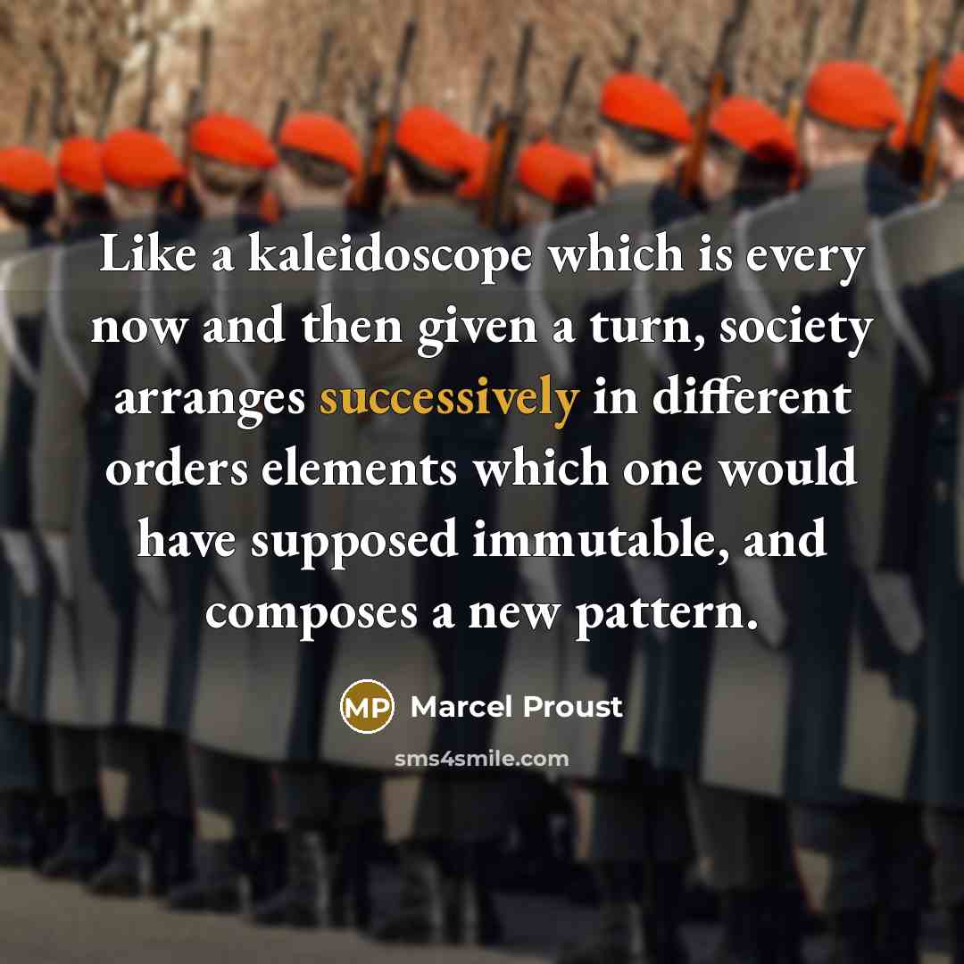 “Like a kaleidoscope which is every now and then given a turn, society arranges successively in different orders elements which one would have supposed immutable, and composes a new pattern.” quote by Marcel Proust