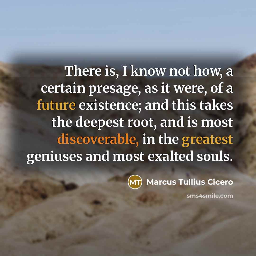 “There is, I know not how, a certain presage, as it were, of a future existence; and this takes the deepest root, and is most discoverable, in the greatest geniuses and most exalted souls.” quote by Marcus Tullius Cicero