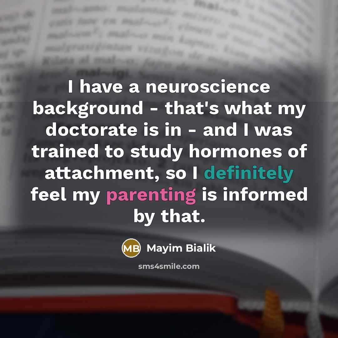 “I have a neuroscience background - that's what my doctorate is in - and I was trained to study hormones of attachment, so I definitely feel my parenting is informed by that.” quote by Mayim Bialik