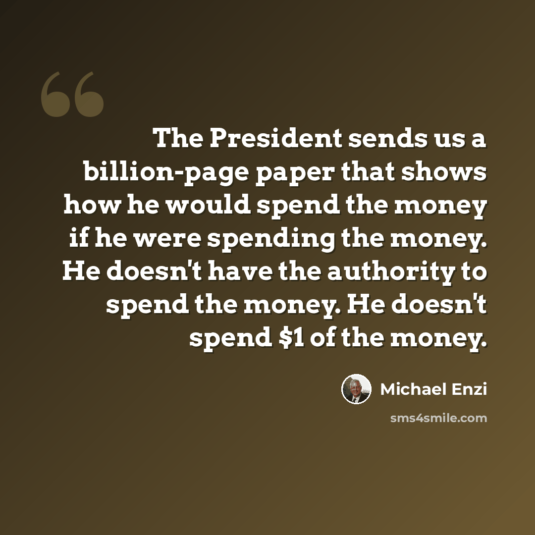 “The President sends us a billion-page paper that shows how he would spend the money if he were spending the money. He doesn't have the authority to spend the money. He doesn't spend $1 of the money.” quote by Michael Enzi