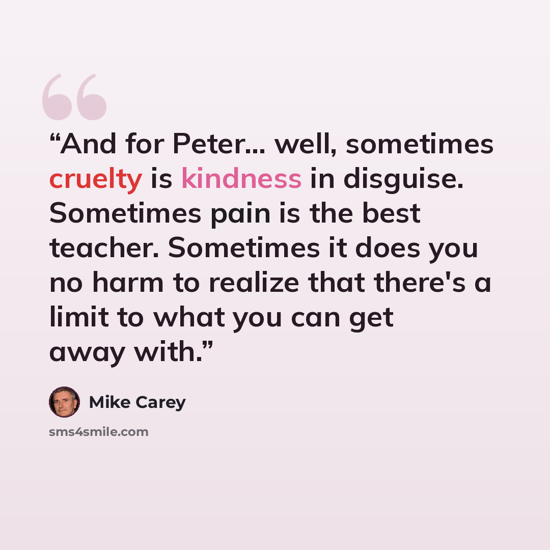 “And for Peter... well, sometimes cruelty is kindness in disguise. Sometimes pain is the best teacher. Sometimes it does you no harm to realize that there's a limit to what you can get away with.” quote by Mike Carey