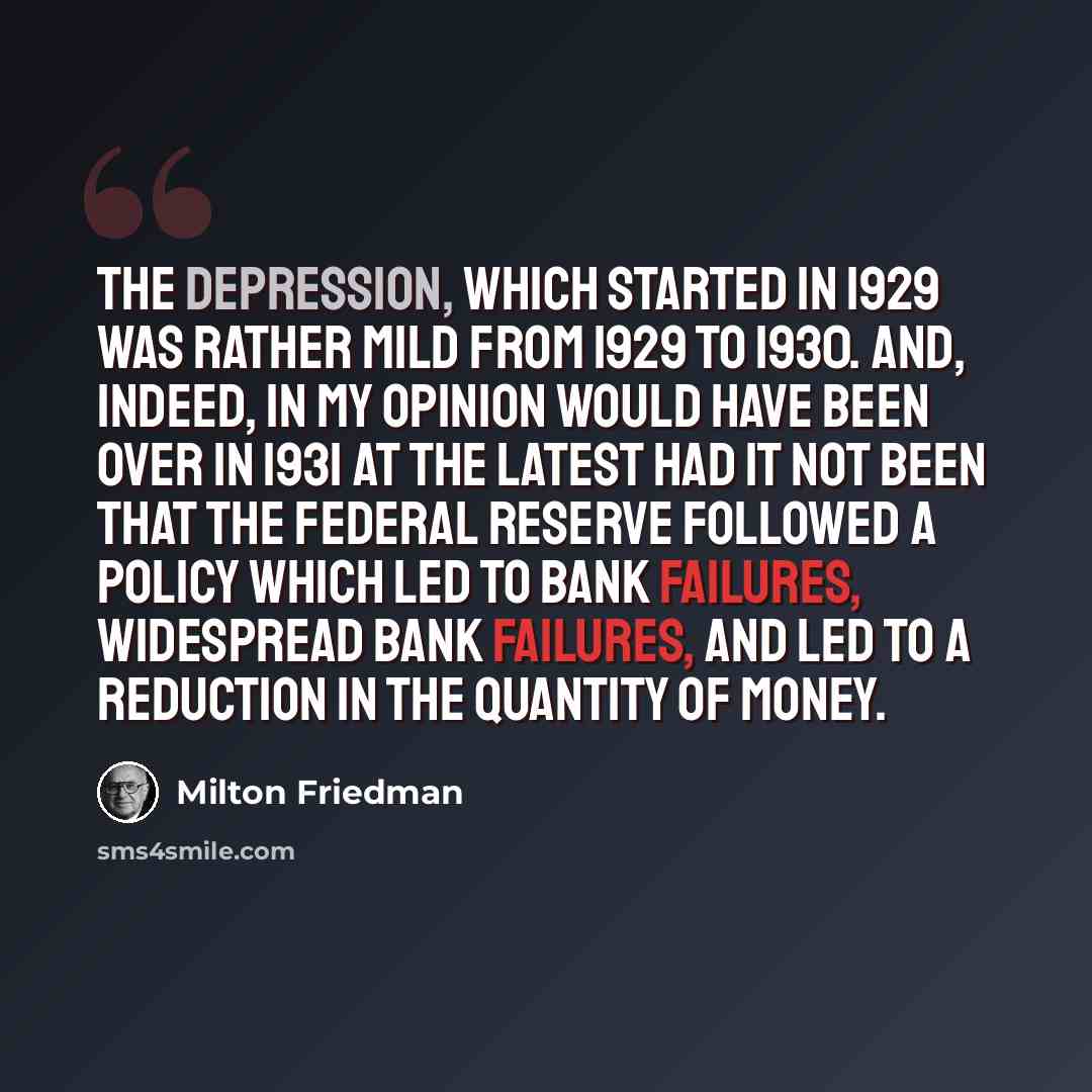 “The Depression, which started in 1929 was rather mild from 1929 to 1930. And, indeed, in my opinion would have been over in 1931 at the latest had it not been that the Federal Reserve followed a policy which led to bank failures, widespread bank failures, and led to a reduction in the quantity of…” quote by Milton Friedman