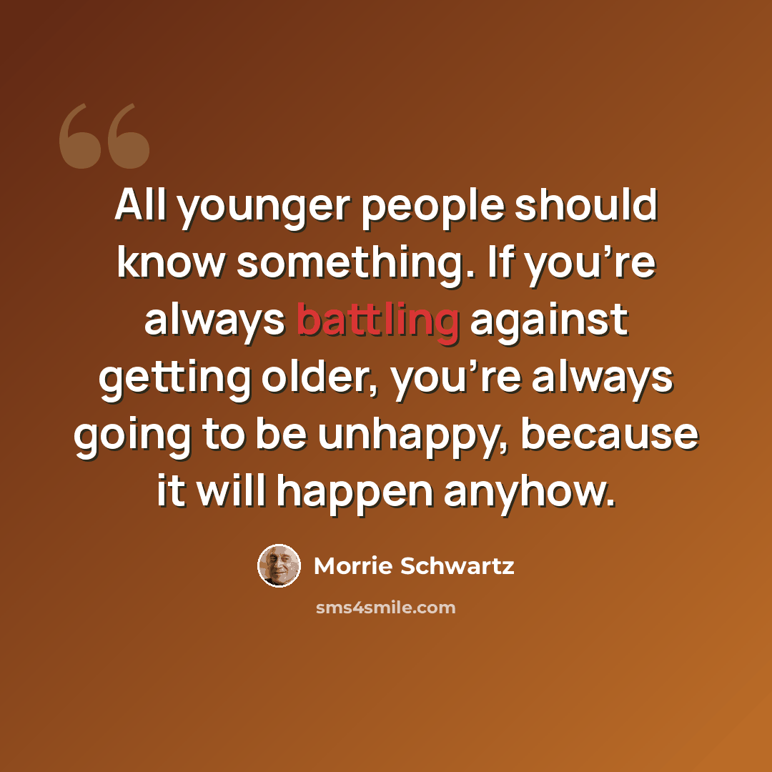 “All younger people should know something. If you’re always battling against getting older, you’re always going to be unhappy, because it will happen anyhow.” quote by Morrie Schwartz