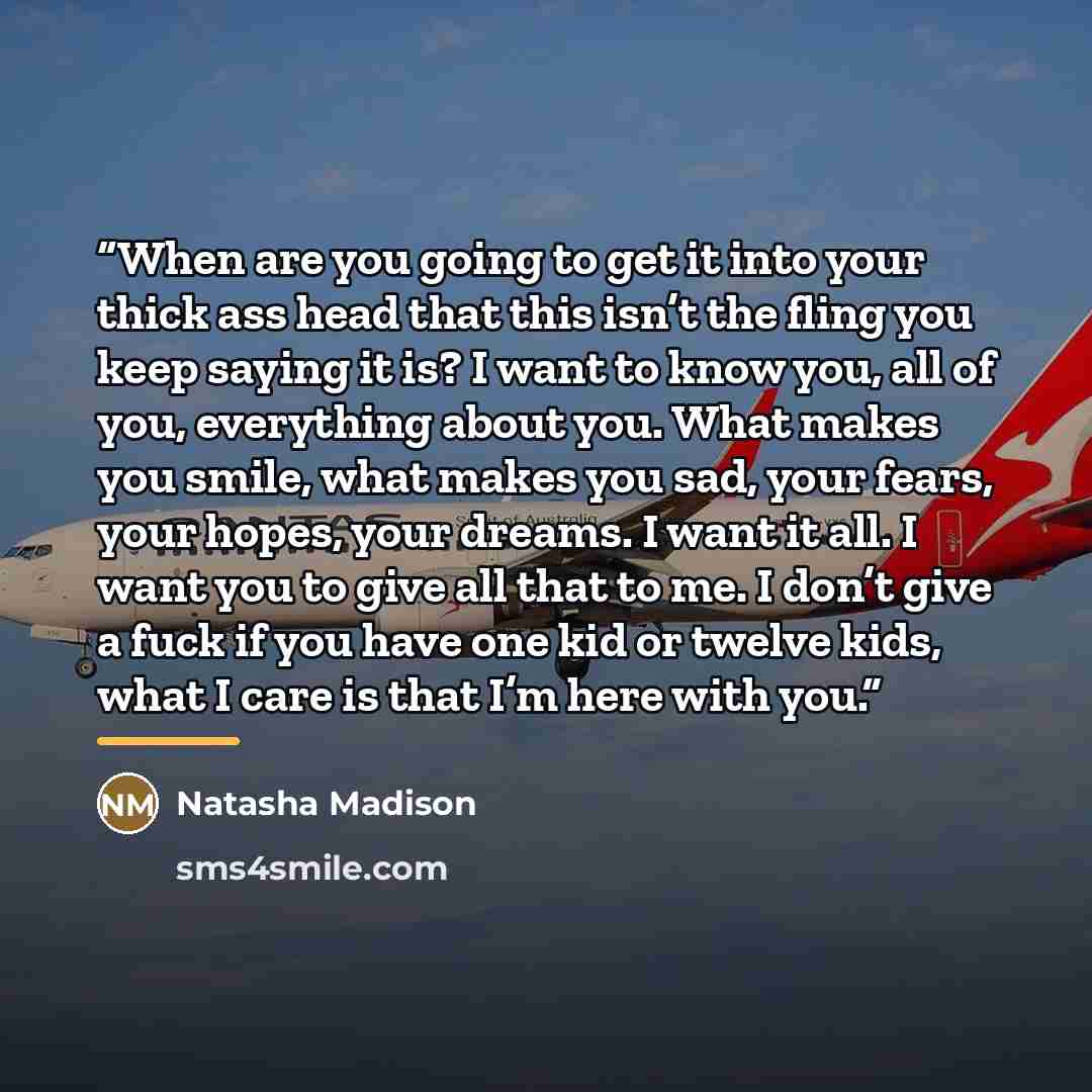 “When are you going to get it into your thick ass head that this isn’t the fling you keep saying it is? I want to know you, all of you, everything about you. What makes you smile, what makes you sad, your fears, your hopes, your dreams. I want it all. I want you to give all that to me. I don’t give…” quote by Natasha Madison