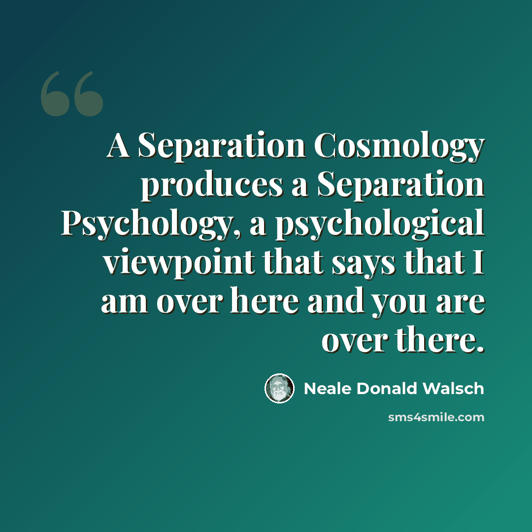 “A Separation Cosmology produces a Separation Psychology, a psychological viewpoint that says that I am over here and you are over there.” quote by Neale Donald Walsch