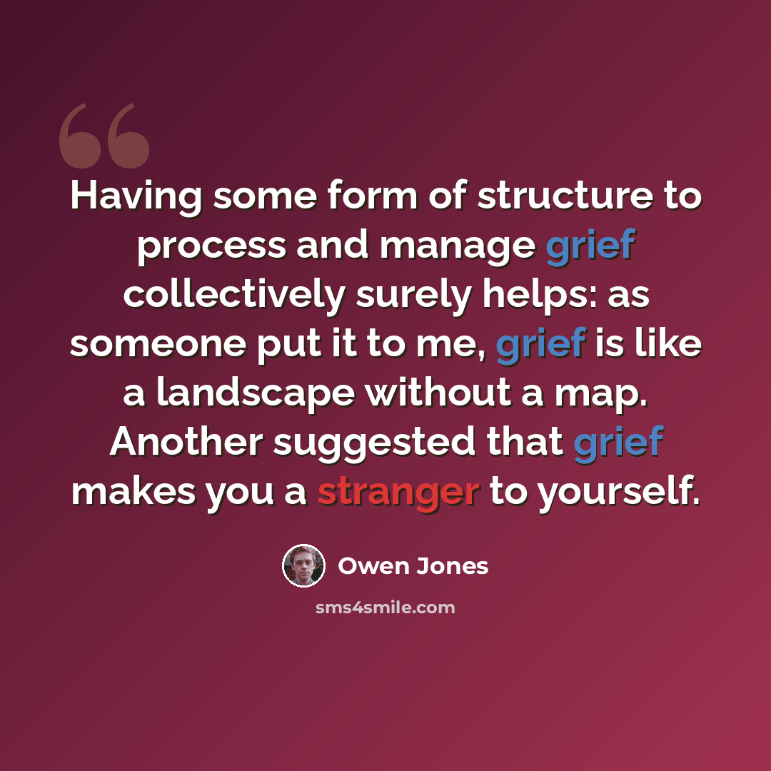 “Having some form of structure to process and manage grief collectively surely helps: as someone put it to me, grief is like a landscape without a map. Another suggested that grief makes you a stranger to yourself.” quote by Owen Jones