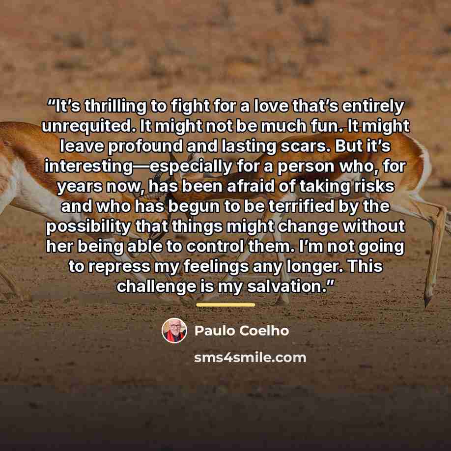 “It’s thrilling to fight for a love that’s entirely unrequited. It might not be much fun. It might leave profound and lasting scars. But it’s interesting—especially for a person who, for years now, has been afraid of taking risks and who has begun to be terrified by the possibility that things…” quote by Paulo Coelho