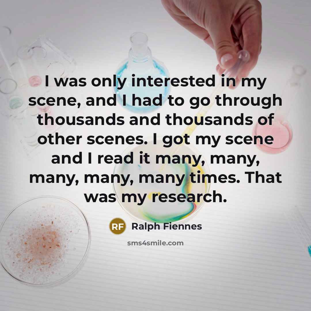 “I was only interested in my scene, and I had to go through thousands and thousands of other scenes. I got my scene and I read it many, many, many, many, many times. That was my research.” quote by Ralph Fiennes