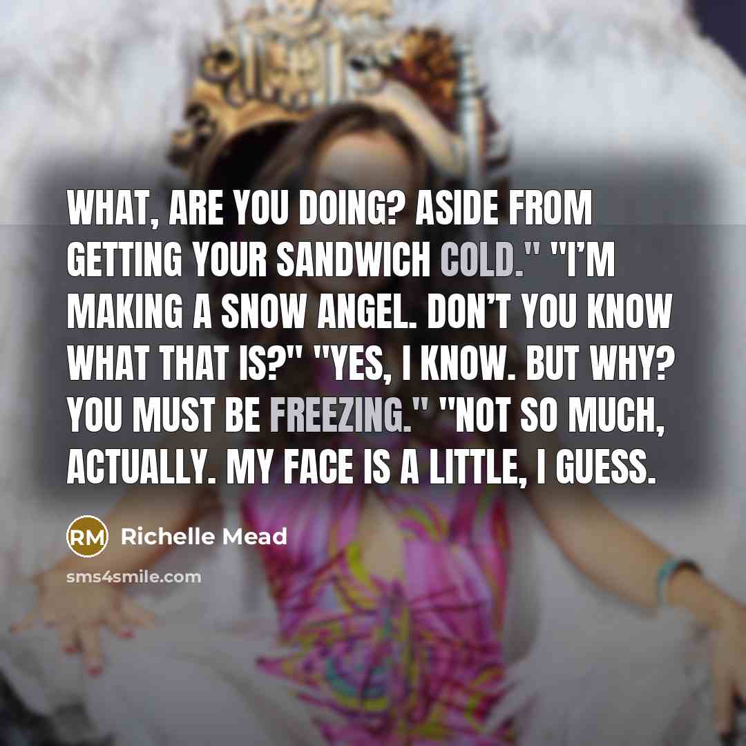 “What, are you doing? Aside from getting your sandwich cold." "I’m making a snow angel. Don’t you know what that is?" "Yes, I know. But why? You must be freezing." "Not so much, actually. My face is a little, I guess.” quote by Richelle Mead