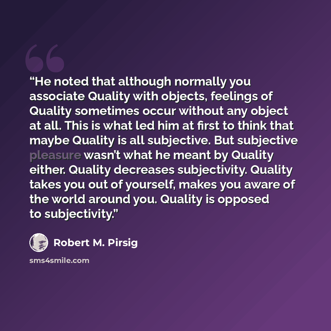 “He noted that although normally you associate Quality with objects, feelings of Quality sometimes occur without any object at all. This is what led him at first to think that maybe Quality is all subjective. But subjective pleasure wasn’t what he meant by Quality either. Quality decreases…” quote by Robert M. Pirsig