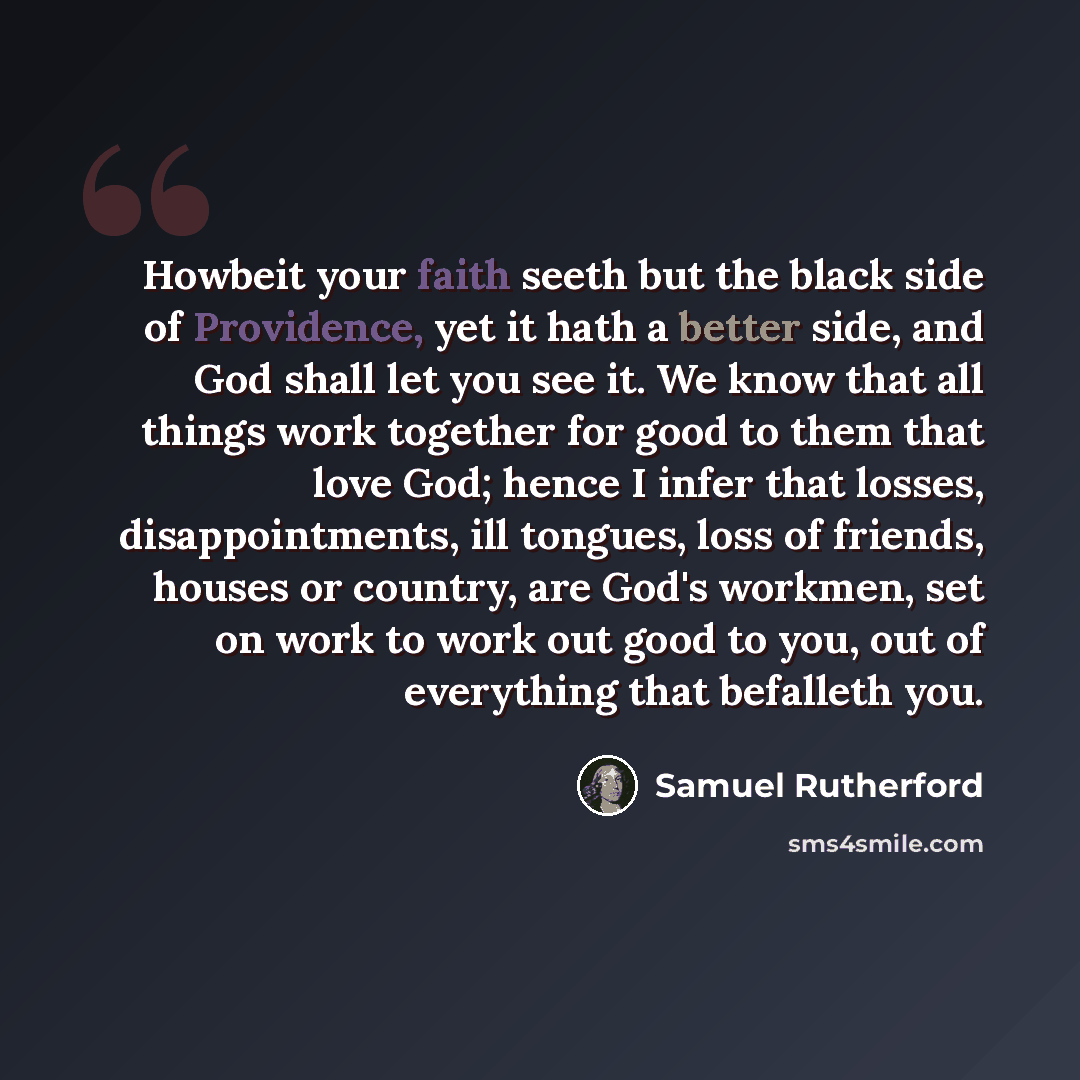 “Howbeit your faith seeth but the black side of Providence, yet it hath a better side, and God shall let you see it. We know that all things work together for good to them that love God; hence I infer that losses, disappointments, ill tongues, loss of friends, houses or country, are God's workmen…” quote by Samuel Rutherford