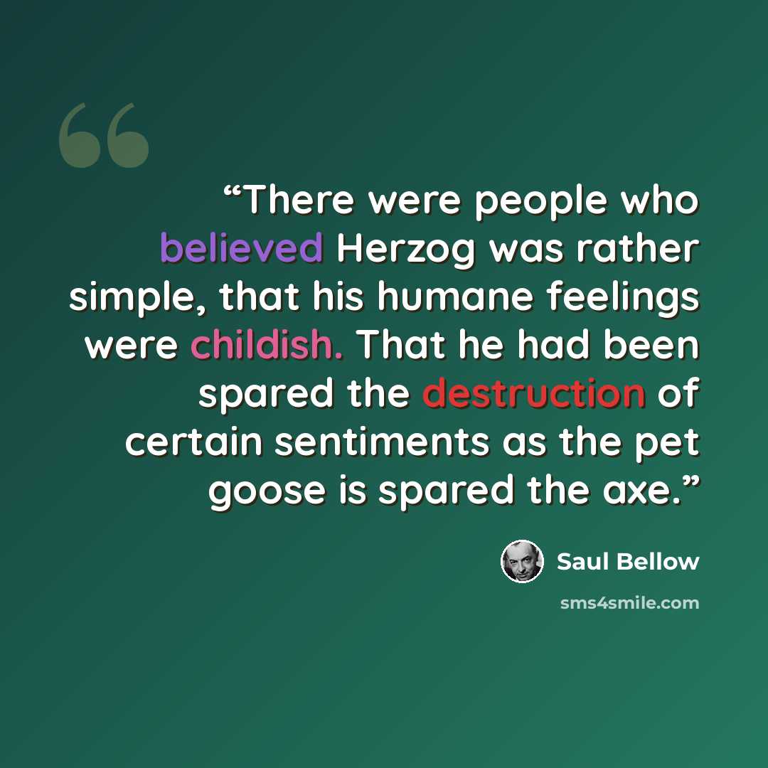 “There were people who believed Herzog was rather simple, that his humane feelings were childish. That he had been spared the destruction of certain sentiments as the pet goose is spared the axe.” quote by Saul Bellow
