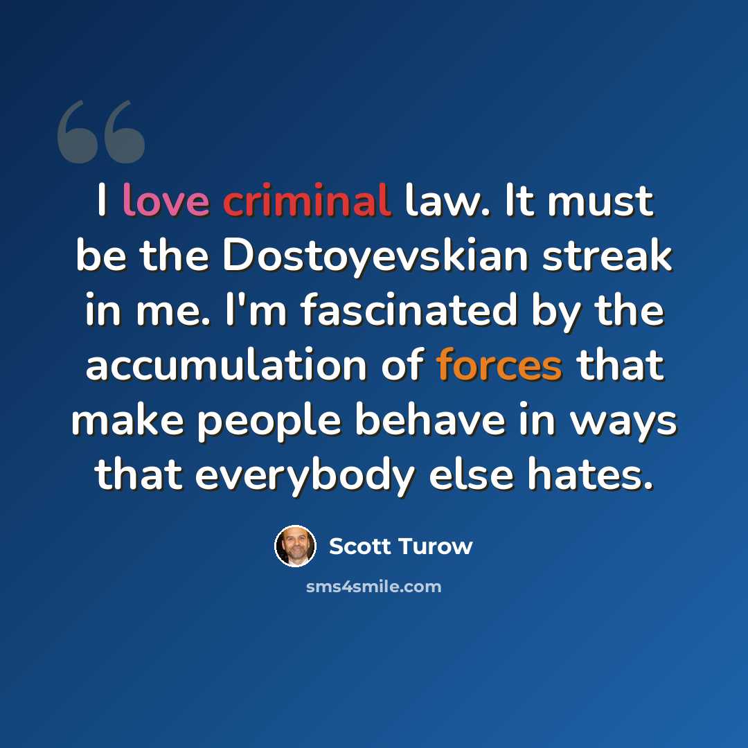 “I love criminal law. It must be the Dostoyevskian streak in me. I'm fascinated by the accumulation of forces that make people behave in ways that everybody else hates.” quote by Scott Turow