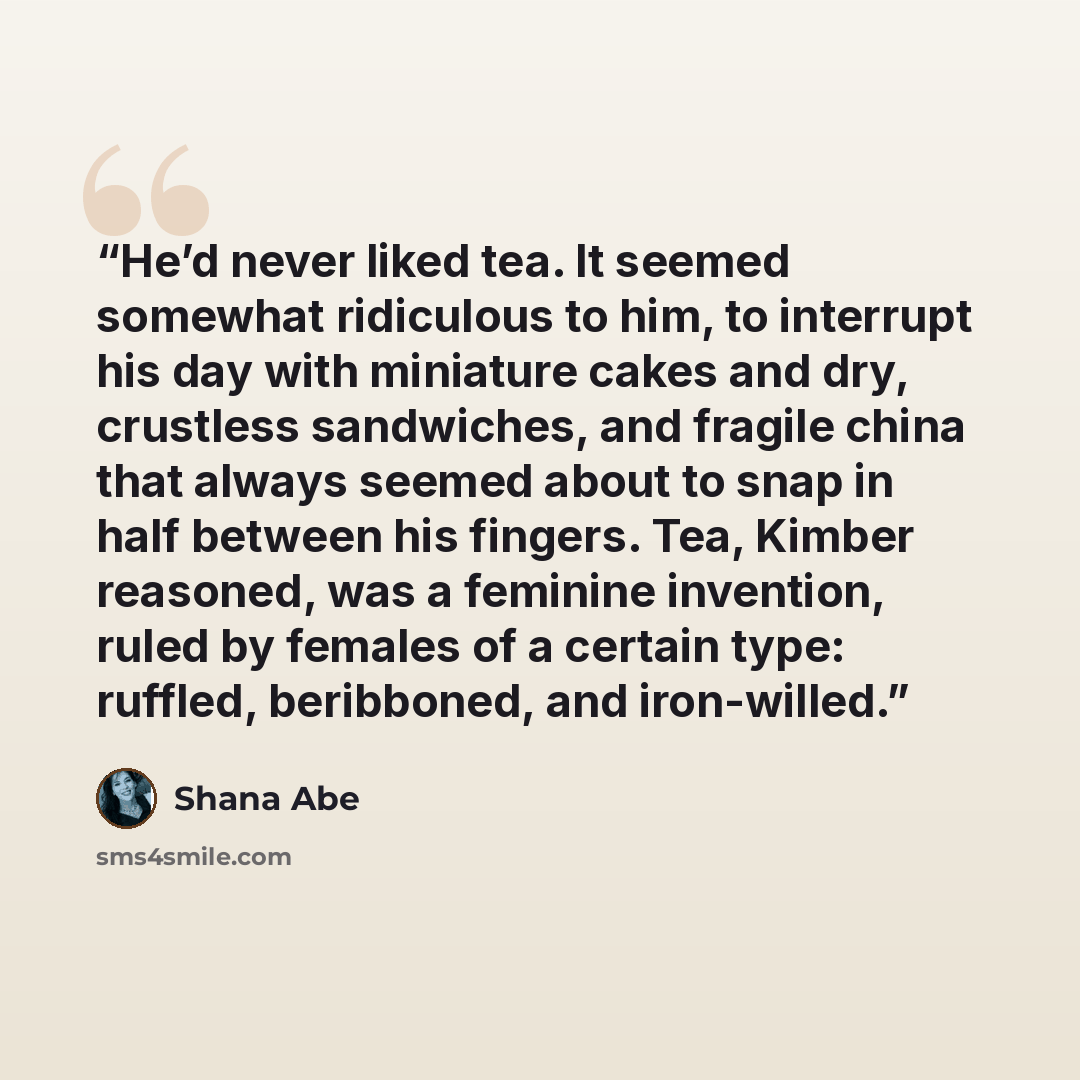 “He’d never liked tea. It seemed somewhat ridiculous to him, to interrupt his day with miniature cakes and dry, crustless sandwiches, and fragile china that always seemed about to snap in half between his fingers. Tea, Kimber reasoned, was a feminine invention, ruled by females of a certain type…” quote by Shana Abé