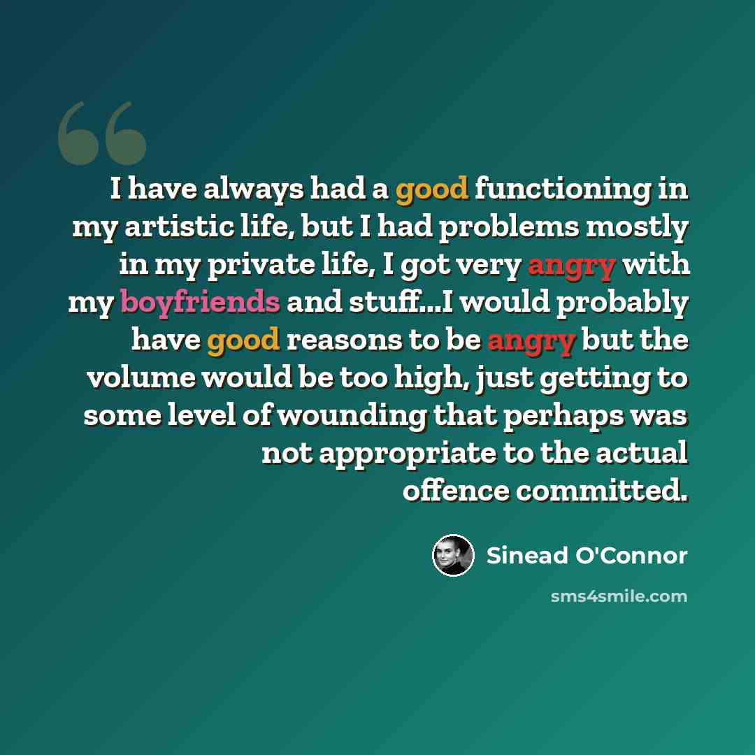 “I have always had a good functioning in my artistic life, but I had problems mostly in my private life, I got very angry with my boyfriends and stuff...I would probably have good reasons to be angry but the volume would be too high, just getting to some level of wounding that perhaps was not…” quote by Sinead O'Connor