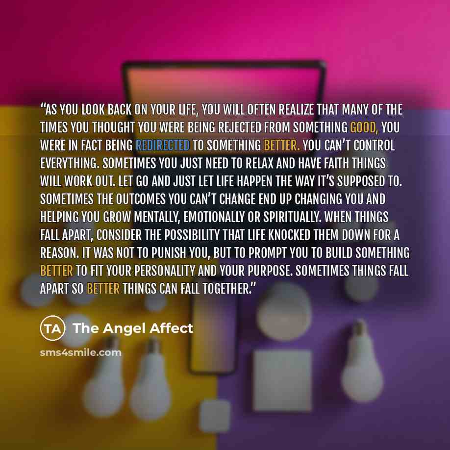 “As you look back on your life, you will often realize that many of the times you thought you were being rejected from something good, you were in fact being redirected to something better. You can’t control everything. Sometimes you just need to relax and have faith things will work out. Let go…” quote by The Angel Affect