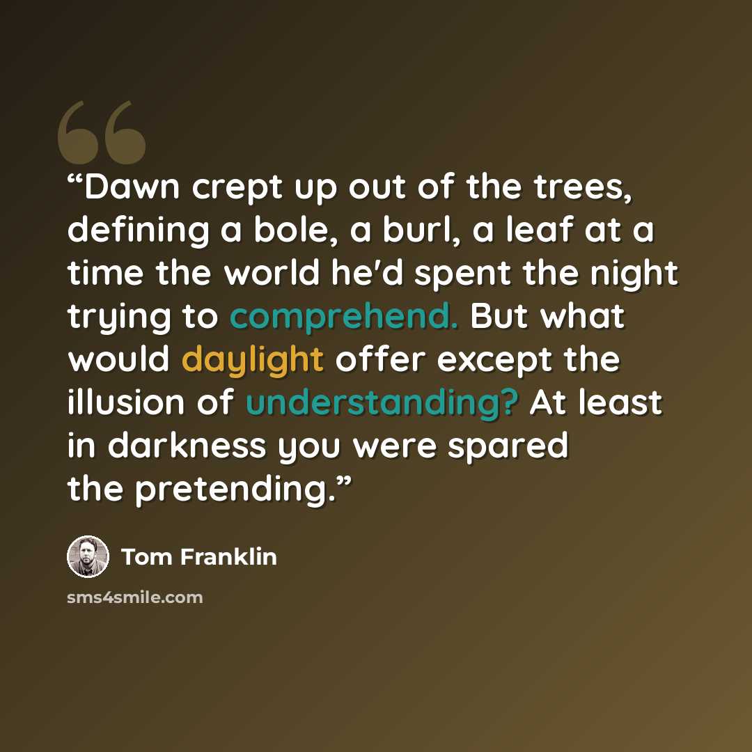 “Dawn crept up out of the trees, defining a bole, a burl, a leaf at a time the world he'd spent the night trying to comprehend. But what would daylight offer except the illusion of understanding? At least in darkness you were spared the pretending.” quote by Tom Franklin