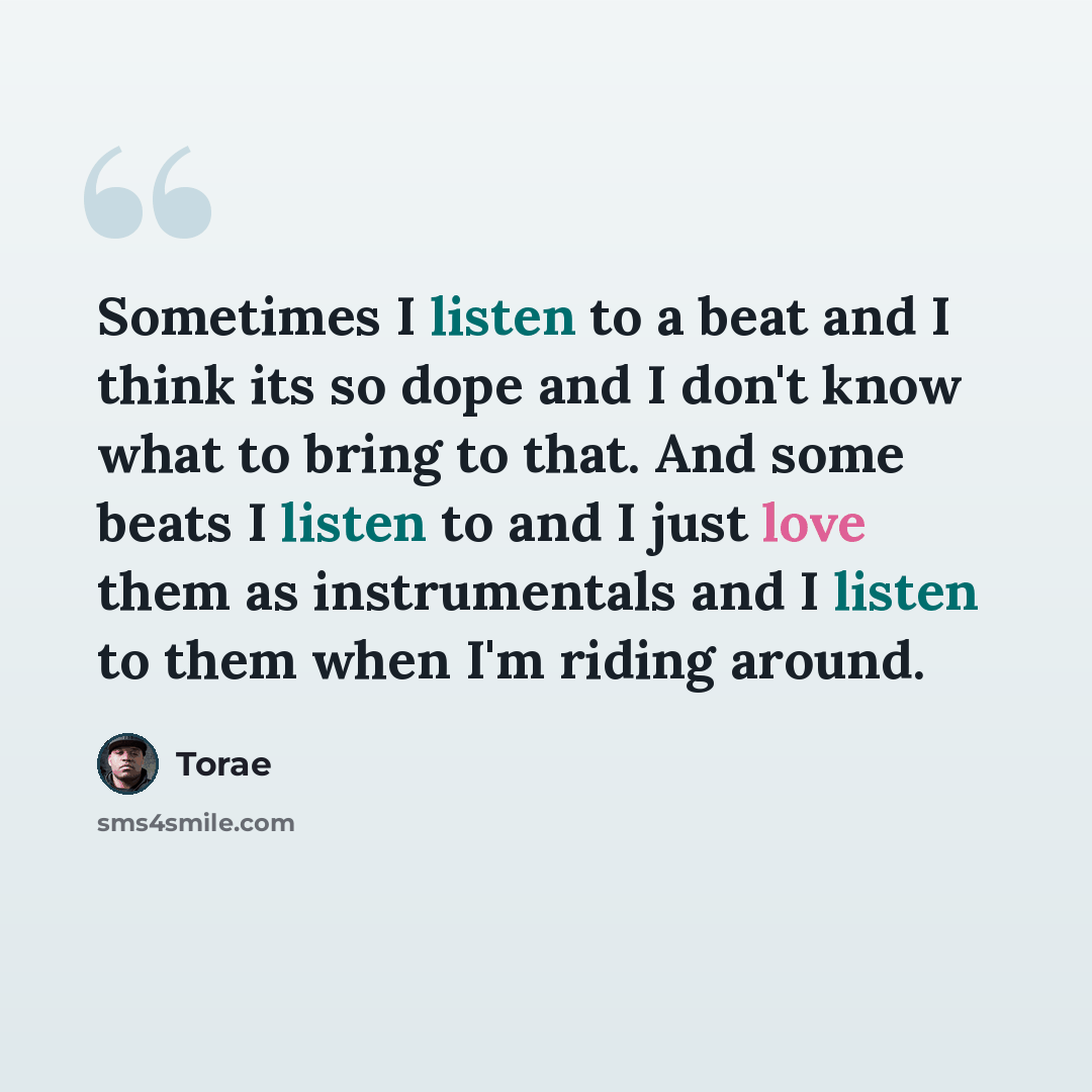 “Sometimes I listen to a beat and I think its so dope and I don't know what to bring to that. And some beats I listen to and I just love them as instrumentals and I listen to them when I'm riding around.” quote by Torae