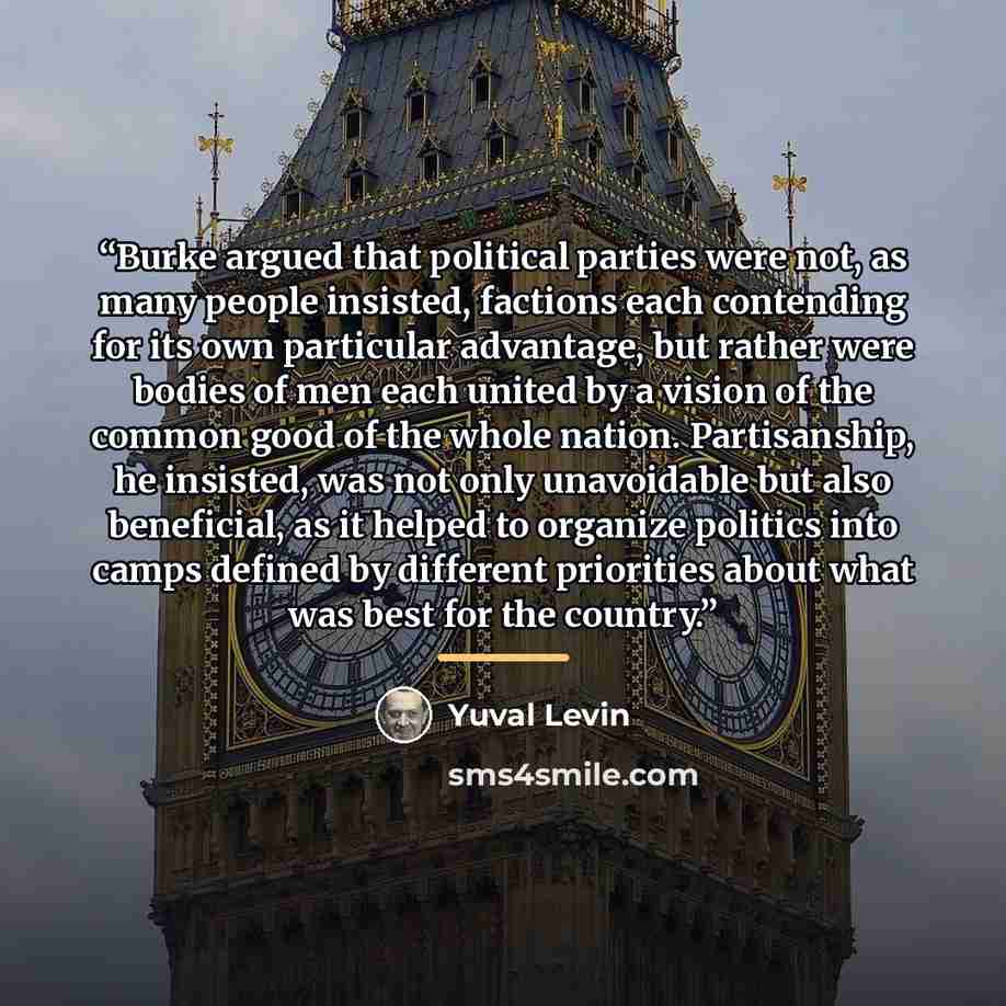 “Burke argued that political parties were not, as many people insisted, factions each contending for its own particular advantage, but rather were bodies of men each united by a vision of the common good of the whole nation. Partisanship, he insisted, was not only unavoidable but also beneficial…” quote by Yuval Levin