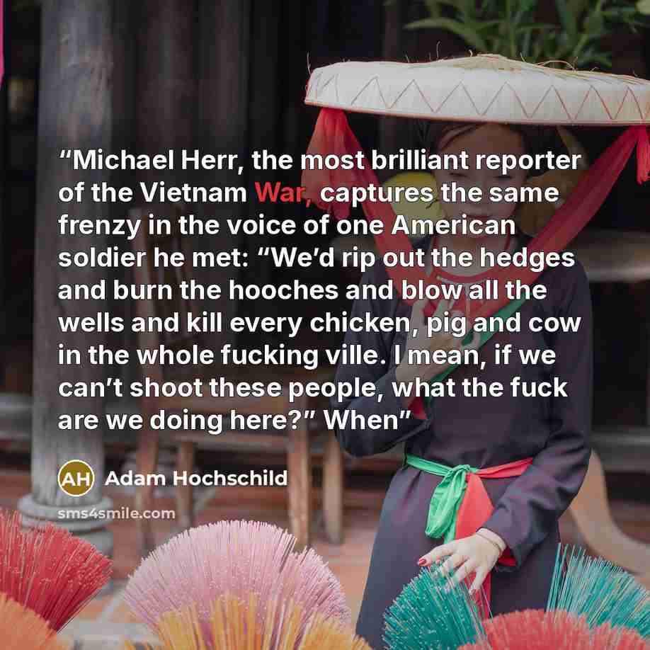 “Michael Herr, the most brilliant reporter of the Vietnam War, captures the same frenzy in the voice of one American soldier he met: “We’d rip out the hedges and burn the hooches and blow all the wells and kill every chicken, pig and cow in the whole fucking ville. I mean, if we can’t shoot these…” quote by Adam Hochschild