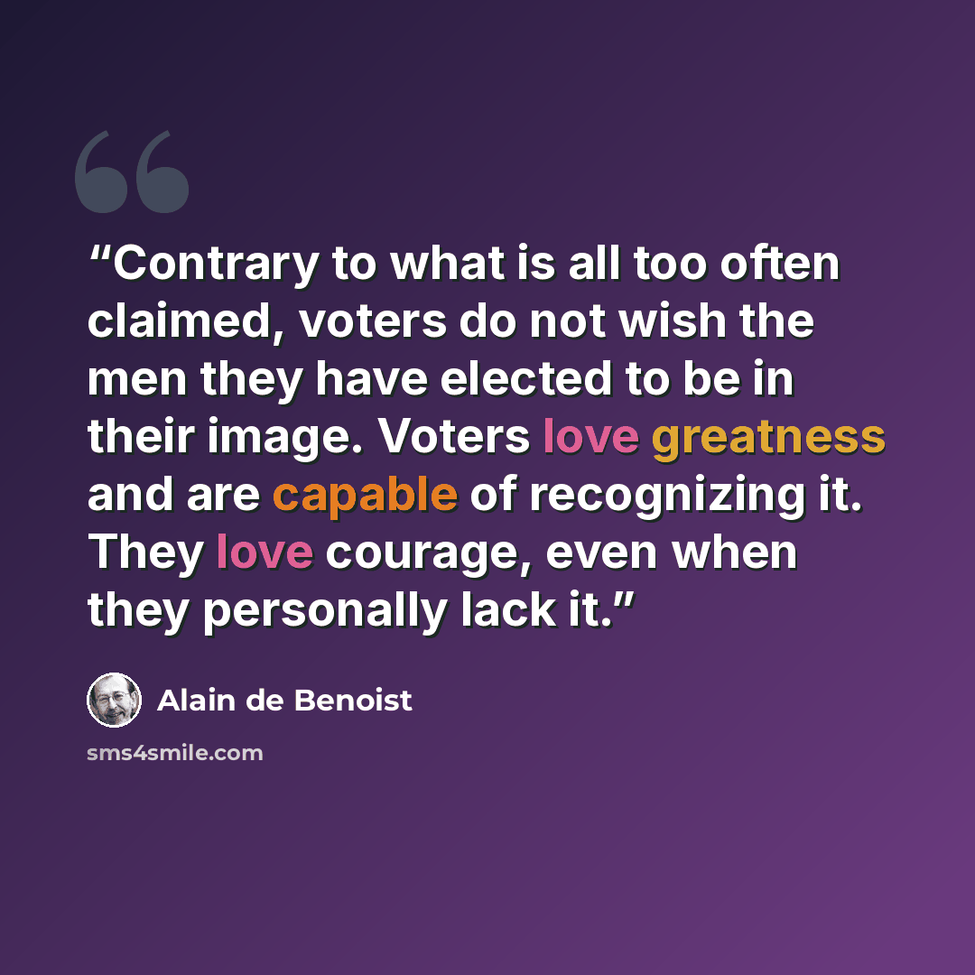 “Contrary to what is all too often claimed, voters do not wish the men they have elected to be in their image. Voters love greatness and are capable of recognizing it. They love courage, even when they personally lack it.” quote by Alain de Benoist