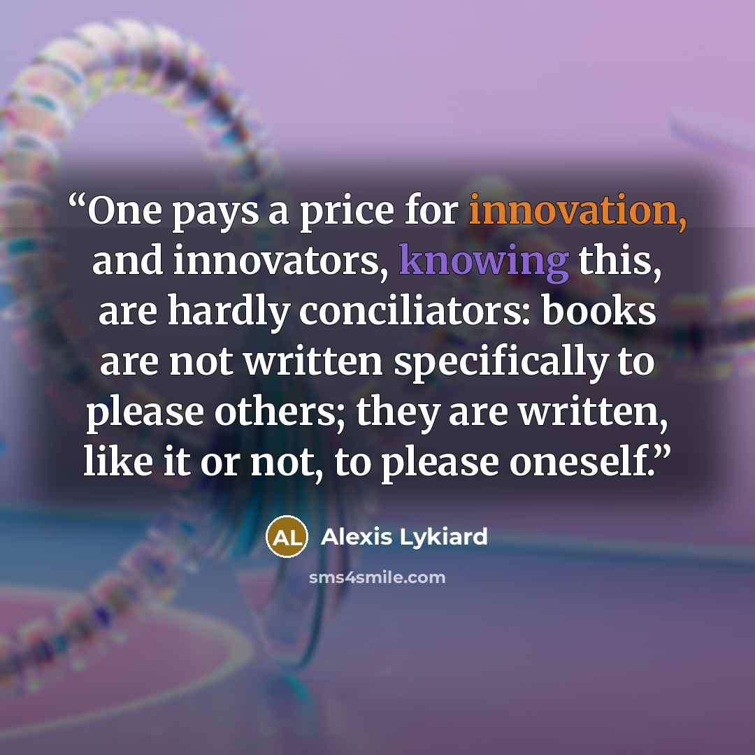 “One pays a price for innovation, and innovators, knowing this, are hardly conciliators: books are not written specifically to please others; they are written, like it or not, to please oneself.” quote by Alexis Lykiard