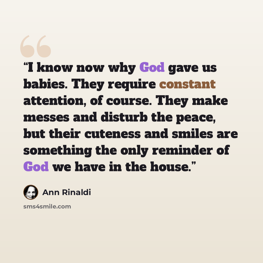 “I know now why God gave us babies. They require constant attention, of course. They make messes and disturb the peace, but their cuteness and smiles are something the only reminder of God we have in the house.” quote by Ann Rinaldi