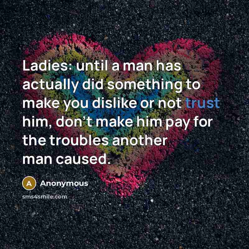 “Ladies: until a man has actually did something to make you dislike or not trust him, don't make him pay for the troubles another man caused.” quote by Anonymous