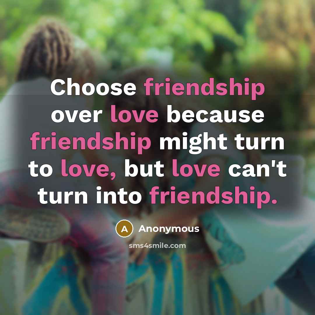“Choose friendship over love because friendship might turn to love, but love can't turn into friendship.” quote by Anonymous