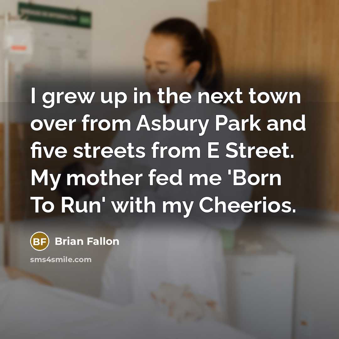 “I grew up in the next town over from Asbury Park and five streets from E Street. My mother fed me 'Born To Run' with my Cheerios.” quote by Brian Fallon
