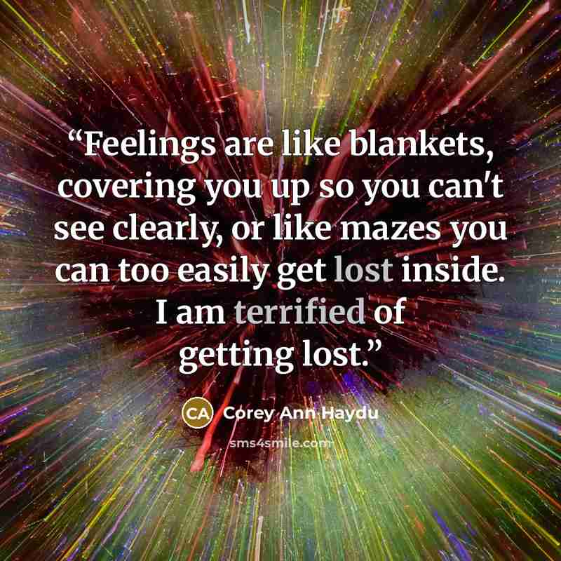 “Feelings are like blankets, covering you up so you can't see clearly, or like mazes you can too easily get lost inside. I am terrified of getting lost.” quote by Corey Ann Haydu