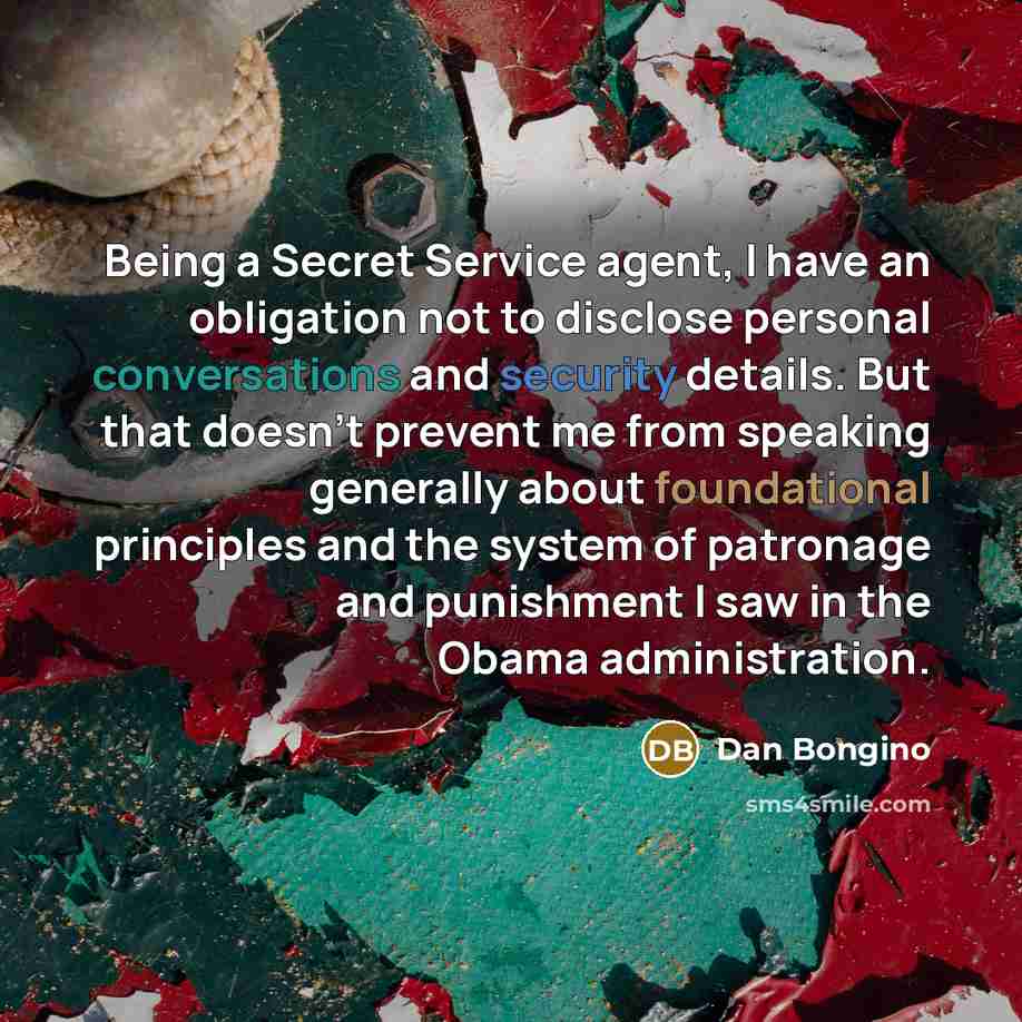 “Being a Secret Service agent, I have an obligation not to disclose personal conversations and security details. But that doesn't prevent me from speaking generally about foundational principles and the system of patronage and punishment I saw in the Obama administration.” quote by Dan Bongino