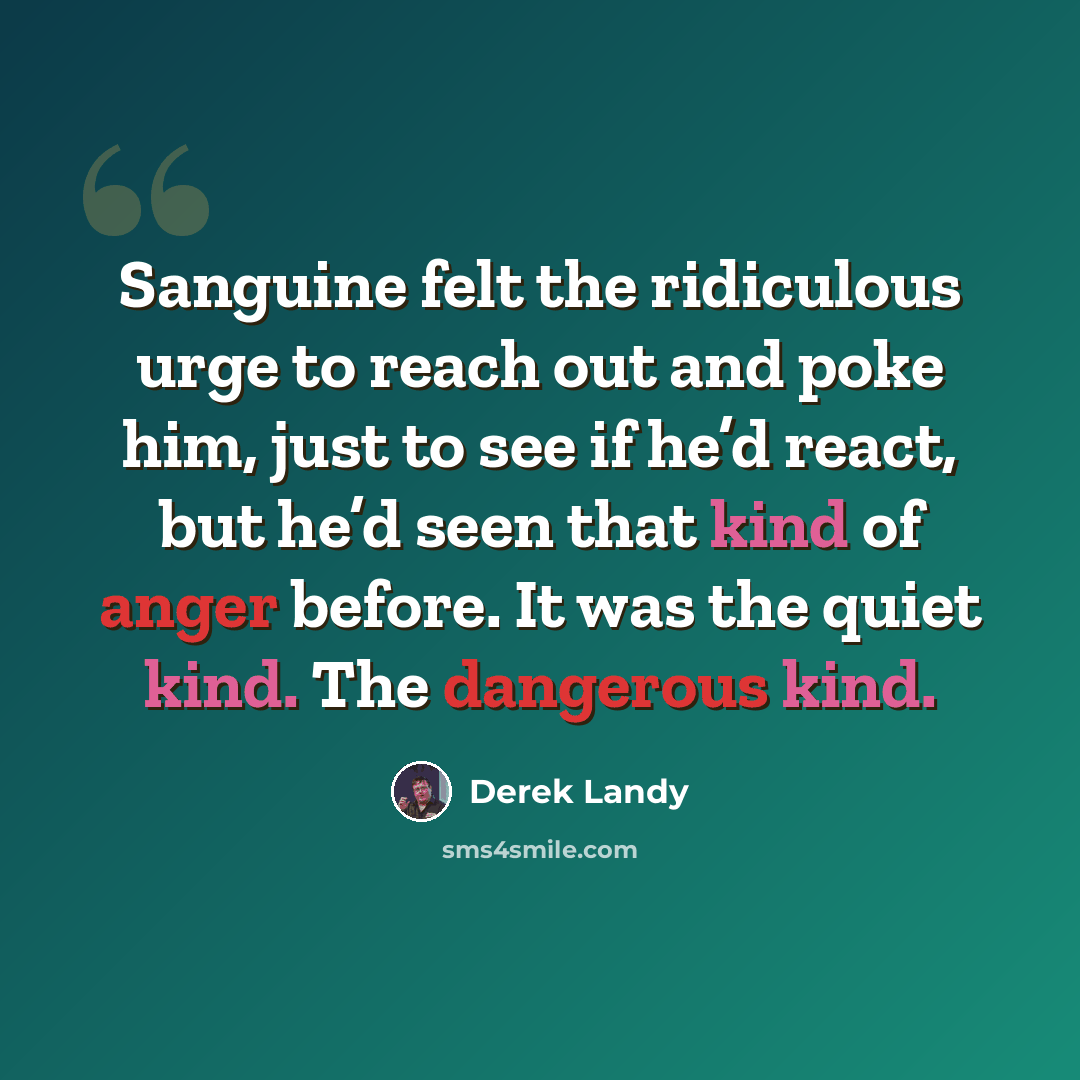 “Sanguine felt the ridiculous urge to reach out and poke him, just to see if he’d react, but he’d seen that kind of anger before. It was the quiet kind. The dangerous kind.” quote by Derek Landy