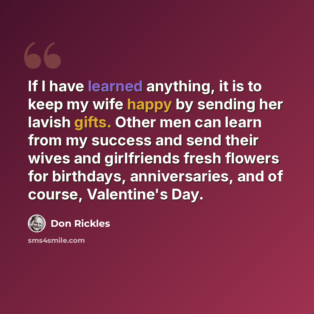 “If I have learned anything, it is to keep my wife happy by sending her lavish gifts. Other men can learn from my success and send their wives and girlfriends fresh flowers for birthdays, anniversaries, and of course, Valentine's Day.” quote by Don Rickles