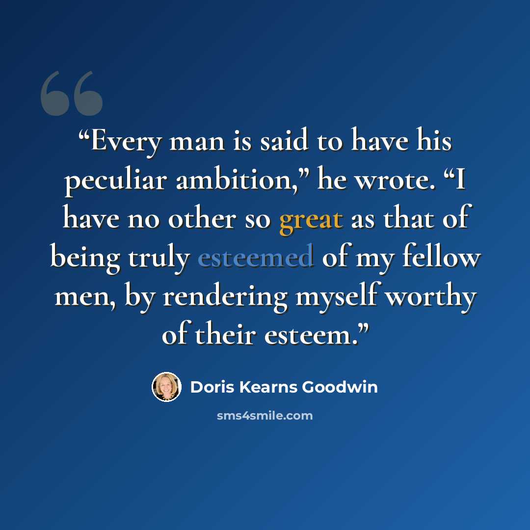 “Every man is said to have his peculiar ambition,” he wrote. “I have no other so great as that of being truly esteemed of my fellow men, by rendering myself worthy of their esteem.” quote by Doris Kearns Goodwin