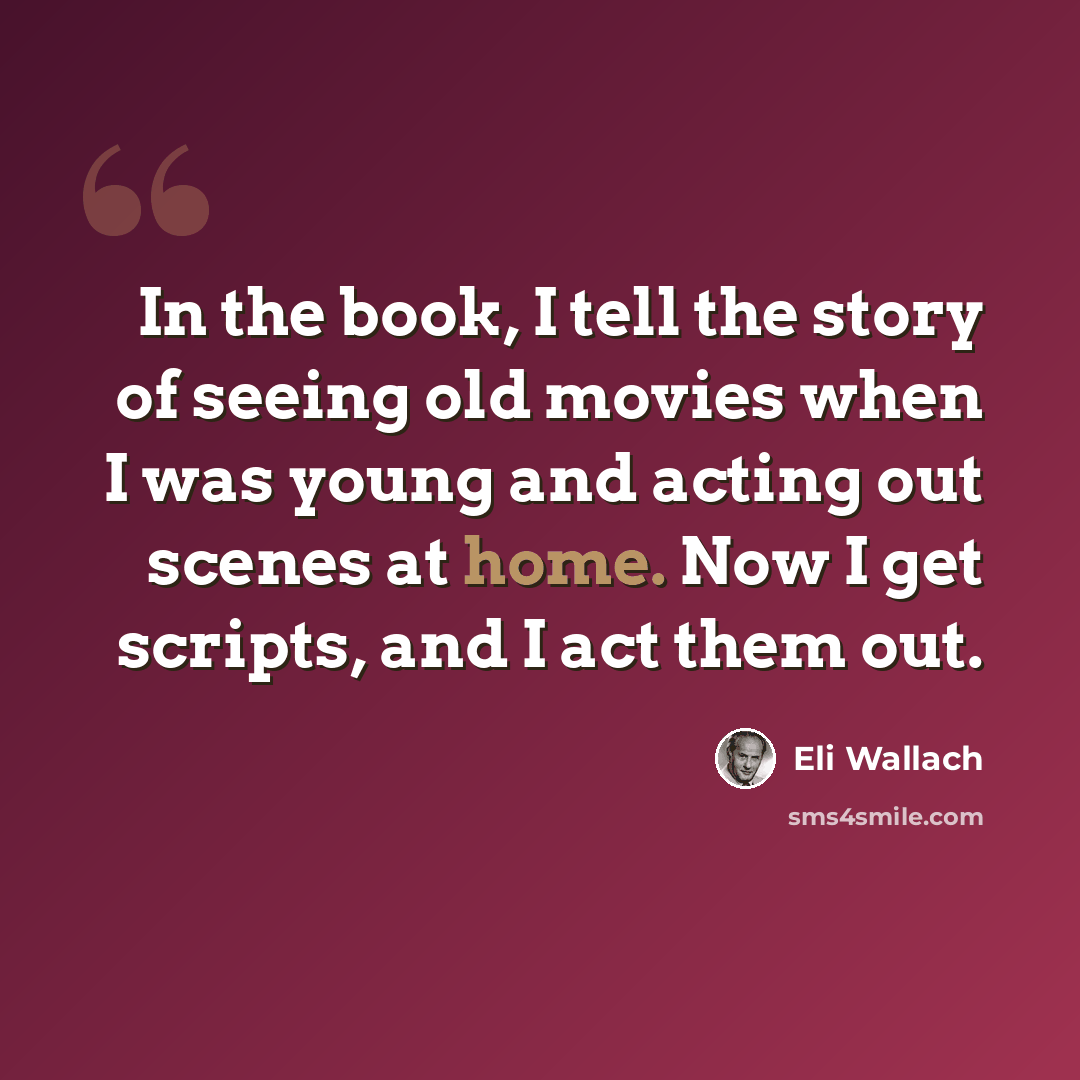 “In the book, I tell the story of seeing old movies when I was young and acting out scenes at home. Now I get scripts, and I act them out.” quote by Eli Wallach