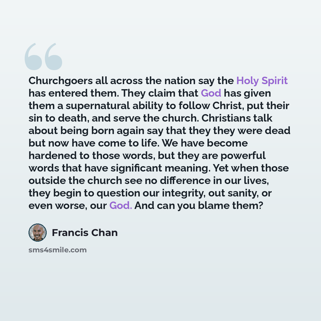 “Churchgoers all across the nation say the Holy Spirit has entered them. They claim that God has given them a supernatural ability to follow Christ, put their sin to death, and serve the church. Christians talk about being born again say that they they were dead but now have come to life. We have…” quote by Francis Chan
