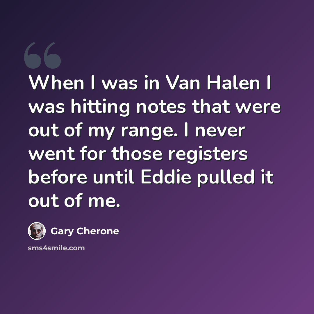 “When I was in Van Halen I was hitting notes that were out of my range. I never went for those registers before until Eddie pulled it out of me.” quote by Gary Cherone