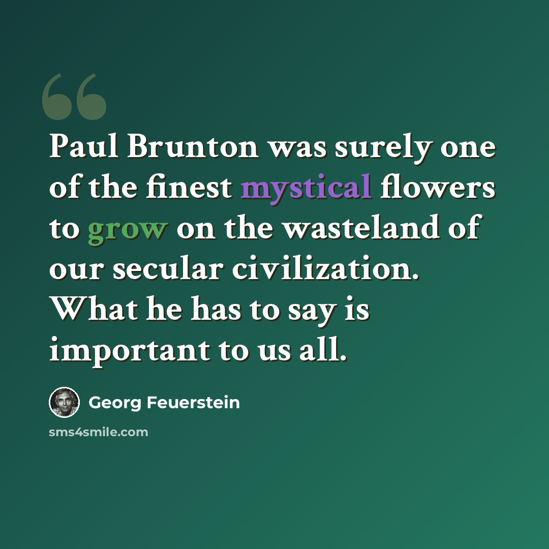 “Paul Brunton was surely one of the finest mystical flowers to grow on the wasteland of our secular civilization. What he has to say is important to us all.” quote by Georg Feuerstein