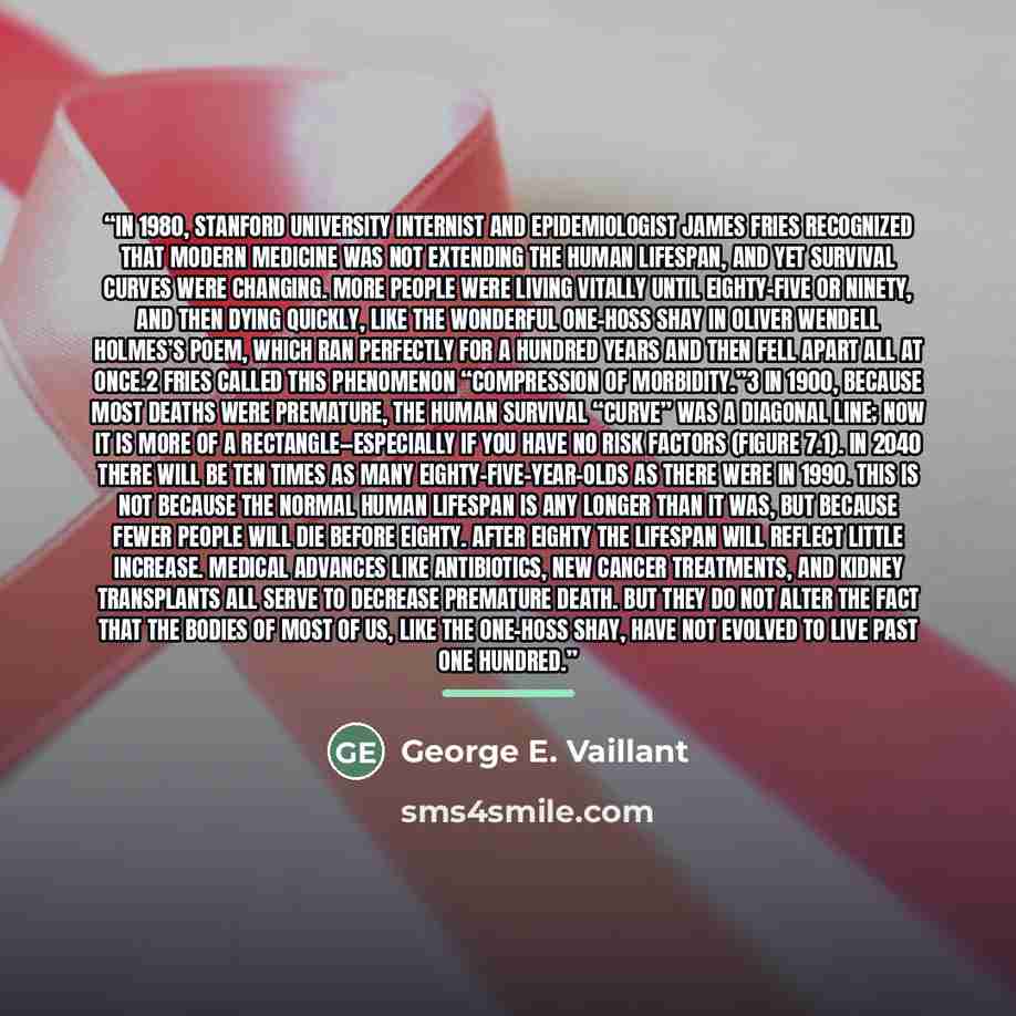 “In 1980, Stanford University internist and epidemiologist James Fries recognized that modern medicine was not extending the human lifespan, and yet survival curves were changing. More people were living vitally until eighty-five or ninety, and then dying quickly, like the wonderful one-hoss shay…” quote by George E. Vaillant