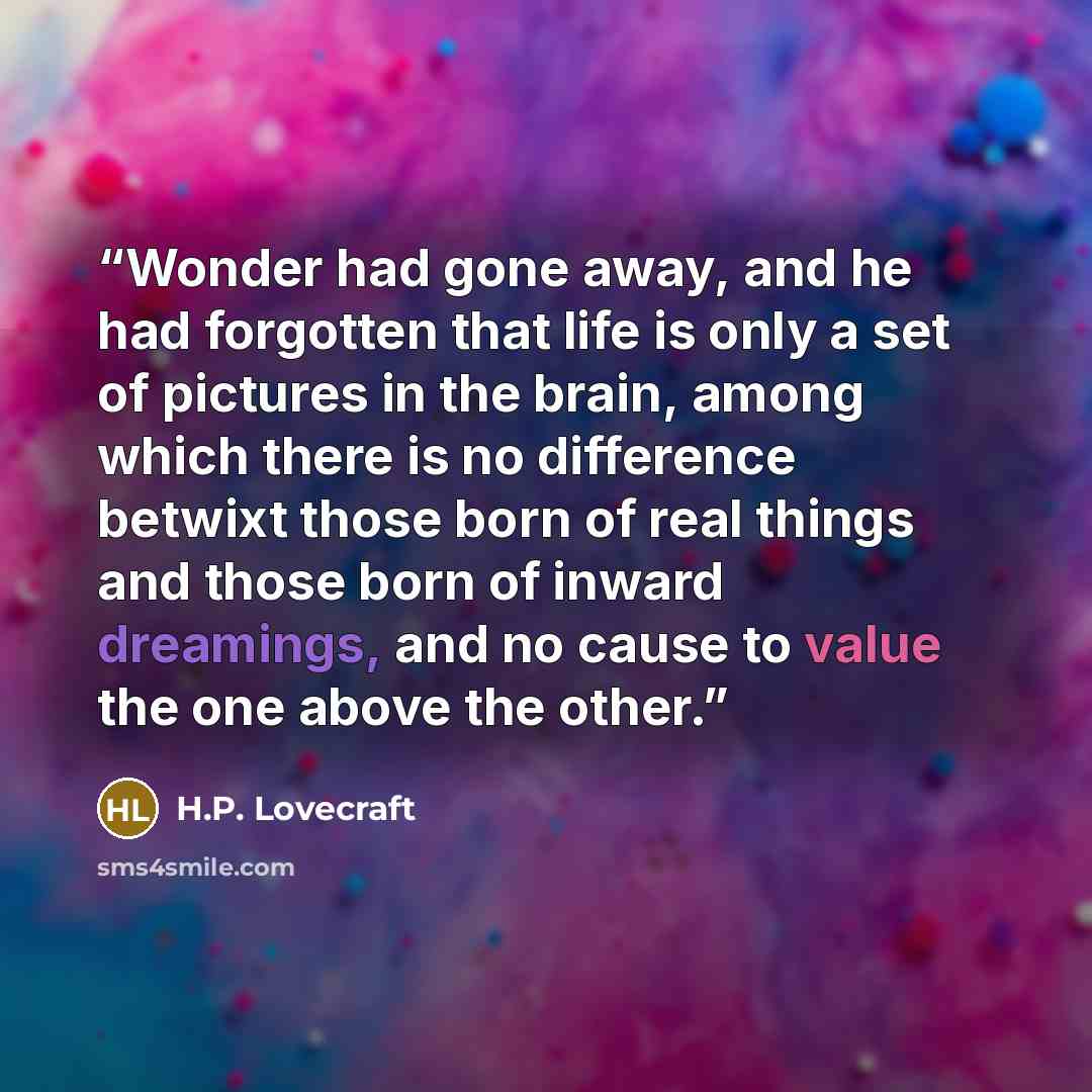 “Wonder had gone away, and he had forgotten that life is only a set of pictures in the brain, among which there is no difference betwixt those born of real things and those born of inward dreamings, and no cause to value the one above the other.” quote by H.P. Lovecraft