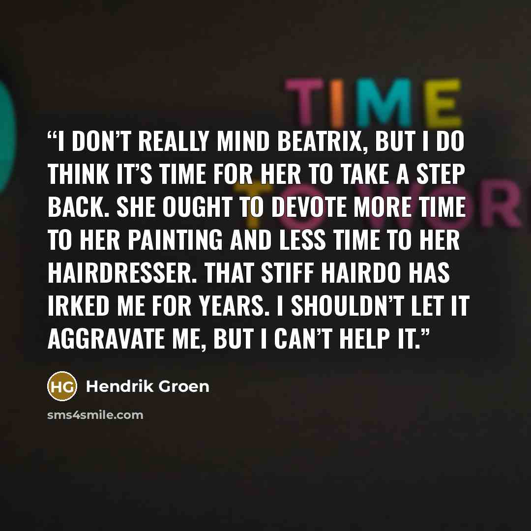 “I don’t really mind Beatrix, but I do think it’s time for her to take a step back. She ought to devote more time to her painting and less time to her hairdresser. That stiff hairdo has irked me for years. I shouldn’t let it aggravate me, but I can’t help it.” quote by Hendrik Groen