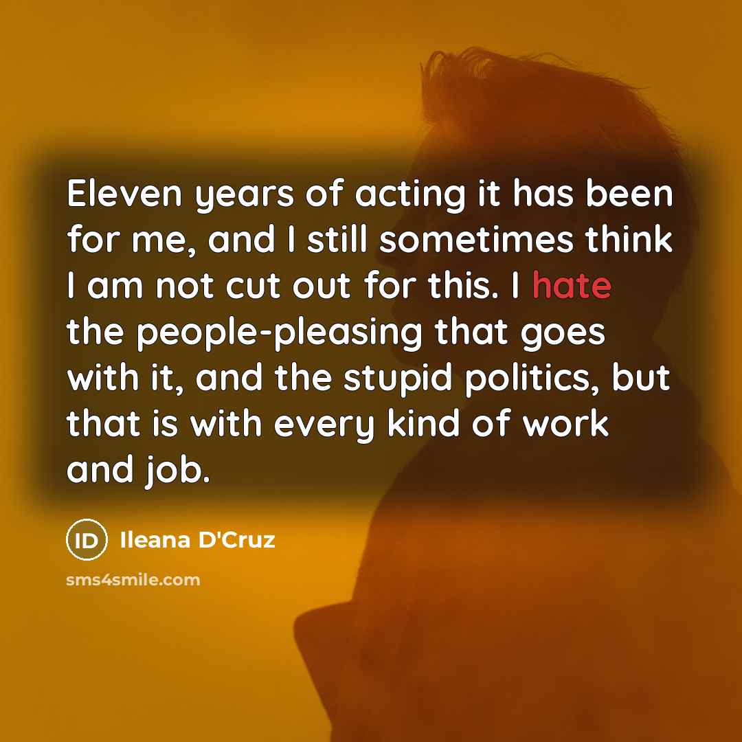 “Eleven years of acting it has been for me, and I still sometimes think I am not cut out for this. I hate the people-pleasing that goes with it, and the stupid politics, but that is with every kind of work and job.” quote by Ileana D'Cruz