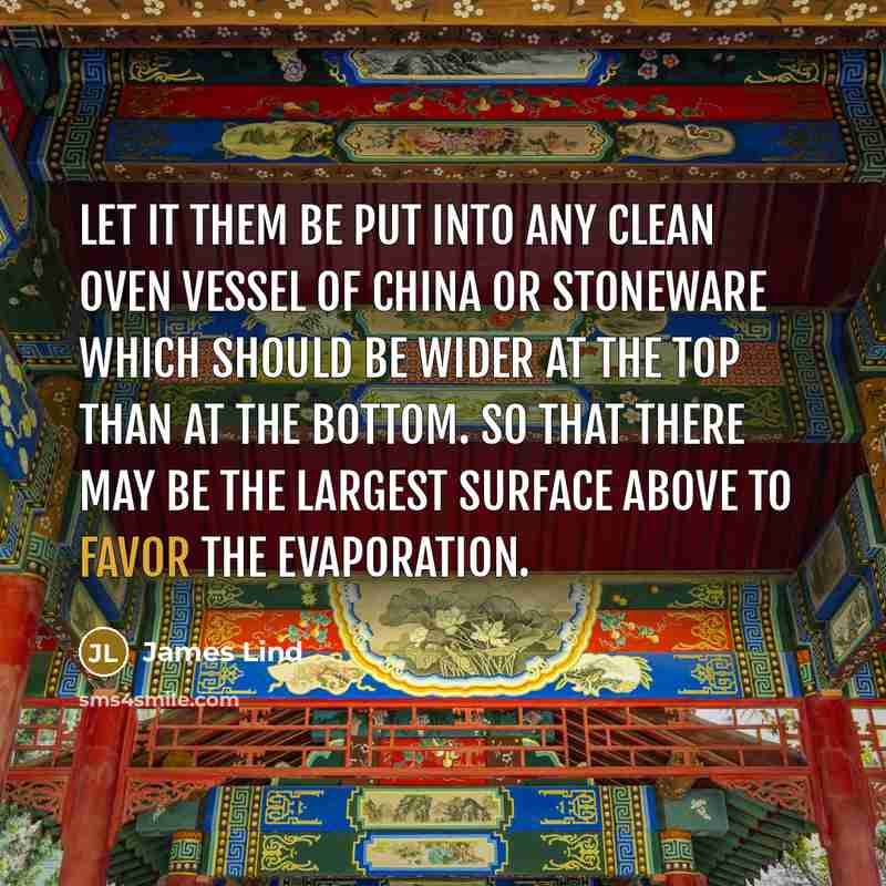 “Let it them be put into any clean oven vessel of china or stoneware which should be wider at the top than at the bottom. so that there may be the largest surface above to favor the evaporation.” quote by James Lind