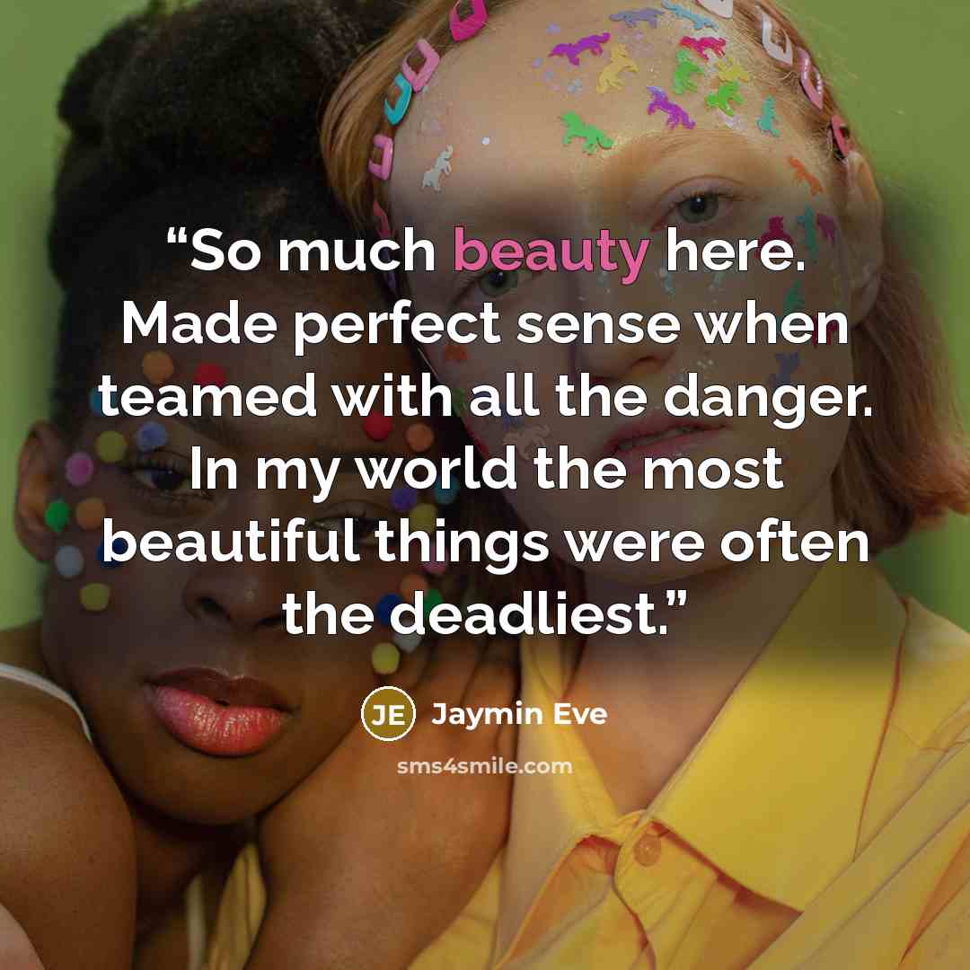 “So much beauty here. Made perfect sense when teamed with all the danger. In my world the most beautiful things were often the deadliest.” quote by Jaymin Eve