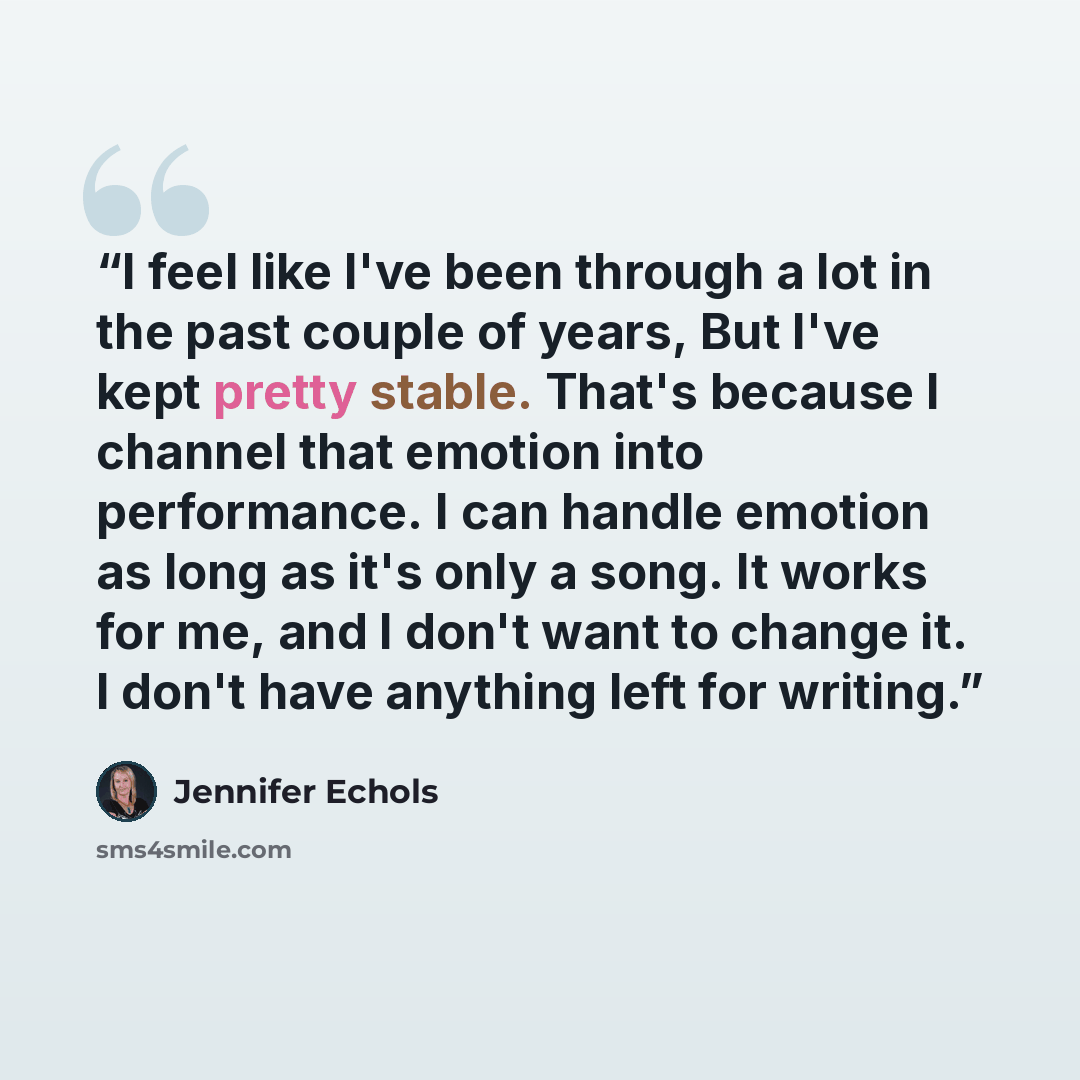 “I feel like I've been through a lot in the past couple of years, But I've kept pretty stable. That's because I channel that emotion into performance. I can handle emotion as long as it's only a song. It works for me, and I don't want to change it. I don't have anything left for writing.” quote by Jennifer Echols