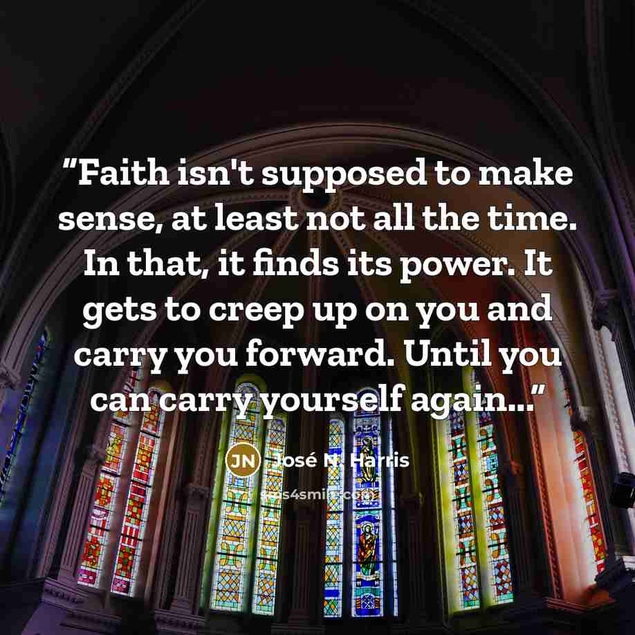 “Faith isn't supposed to make sense, at least not all the time. In that, it finds its power. It gets to creep up on you and carry you forward. Until you can carry yourself again...” quote by José N. Harris